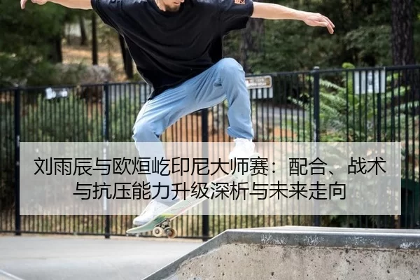 刘雨辰与欧烜屹印尼大师赛：配合、战术与抗压能力升级深析与未来走向